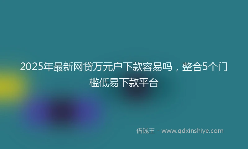 2025年最新网贷万元户下款容易吗，整合5个门槛低易下款平台