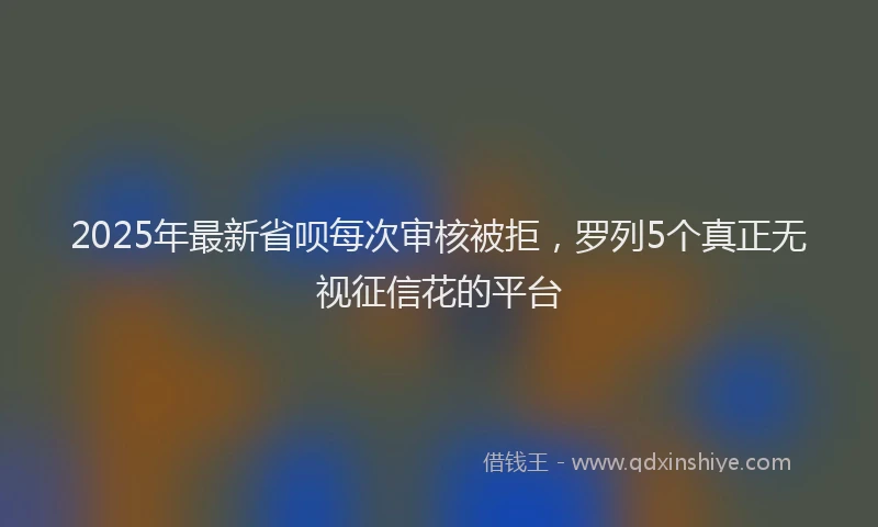 2025年最新省呗每次审核被拒，罗列5个真正无视征信花的平台