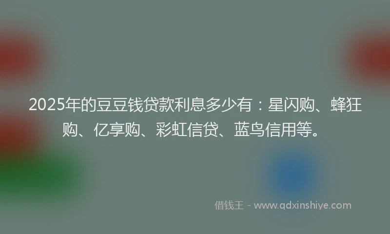 2025年的豆豆钱贷款利息多少有：星闪购、蜂狂购、亿享购、彩虹信贷、蓝鸟信用等。