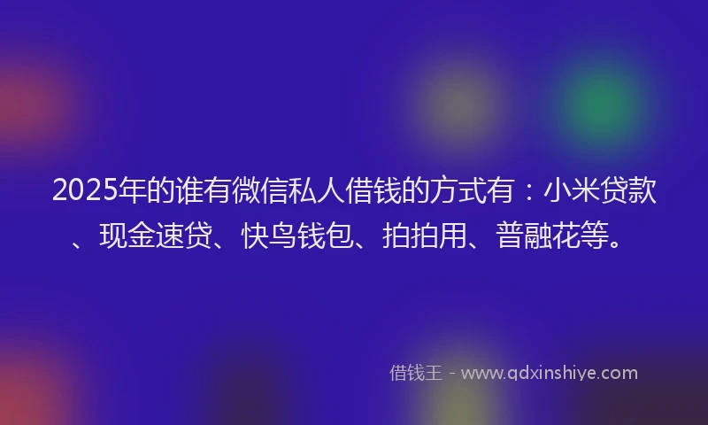 2025年的谁有微信私人借钱的方式有：小米贷款、现金速贷、快鸟钱包、拍拍用、普融花等。
