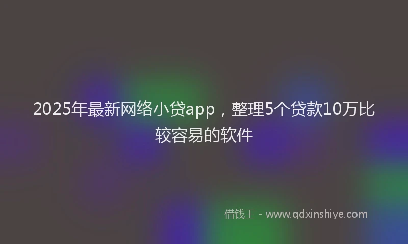 2025年最新网络小贷app，整理5个贷款10万比较容易的软件