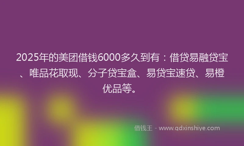 2025年的美团借钱6000多久到有：借贷易融贷宝、唯品花取现、分子贷宝盒、易贷宝速贷、易橙优品等。