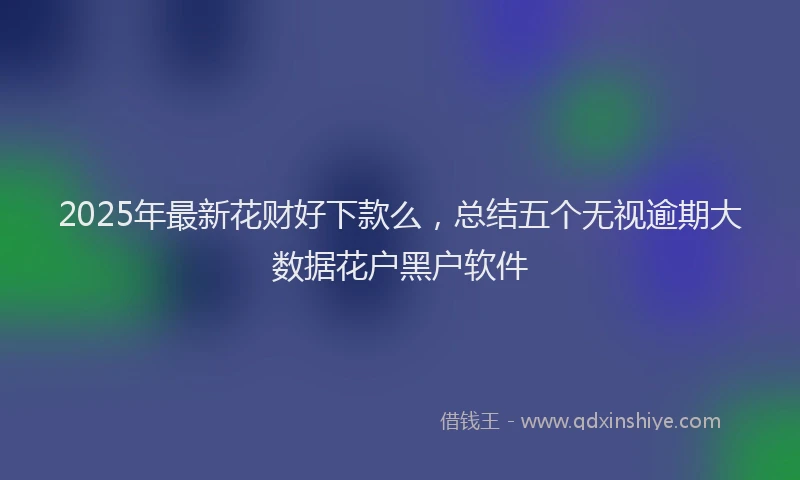 2025年最新花财好下款么，总结五个无视逾期大数据花户黑户软件