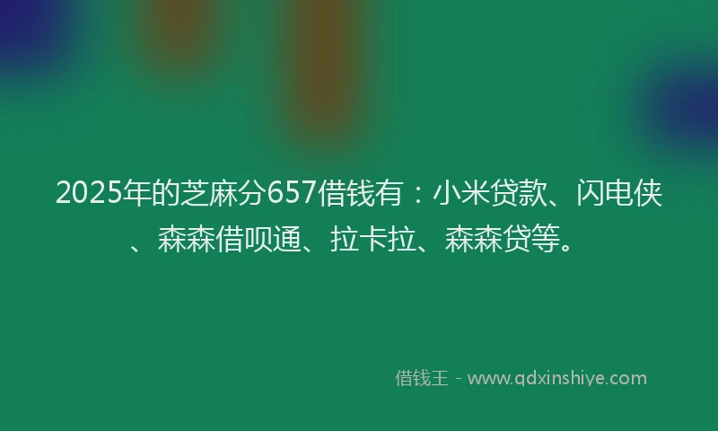 2025年的芝麻分657借钱有：小米贷款、闪电侠、森森借呗通、拉卡拉、森森贷等。