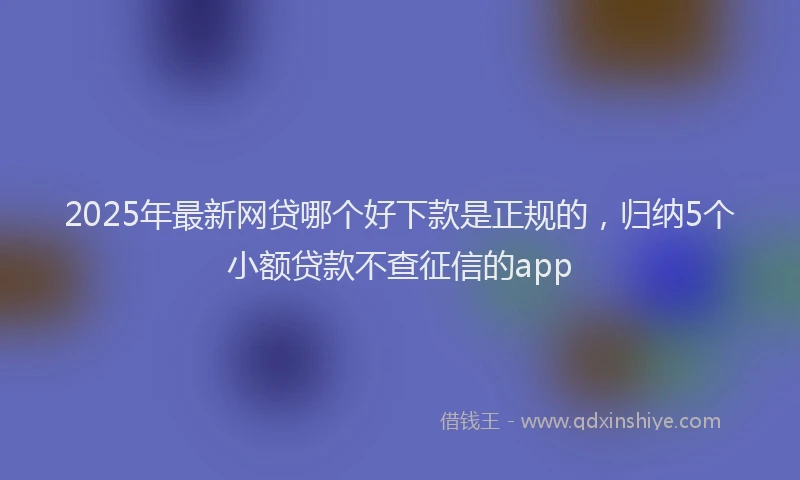 2025年最新网贷哪个好下款是正规的，归纳5个小额贷款不查征信的app