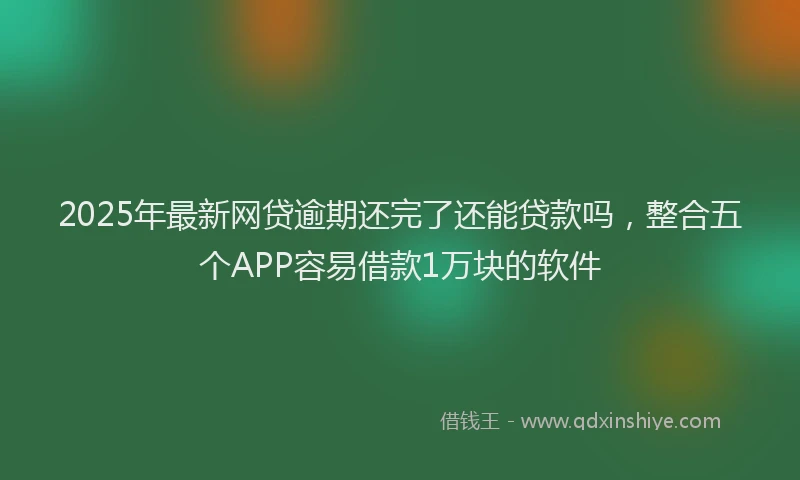 2025年最新网贷逾期还完了还能贷款吗，整合五个APP容易借款1万块的软件
