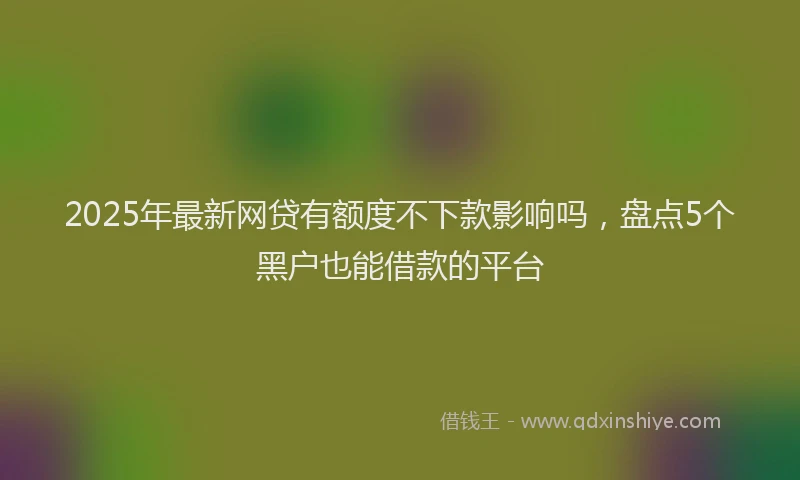 2025年最新网贷有额度不下款影响吗，盘点5个黑户也能借款的平台