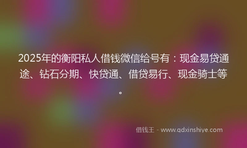 2025年的衡阳私人借钱微信给号有：现金易贷通途、钻石分期、快贷通、借贷易行、现金骑士等。