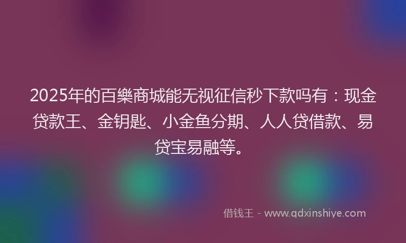 2025年的百樂商城能无视征信秒下款吗有：现金贷款王、金钥匙、小金鱼分期、人人贷借款、易贷宝易融等。