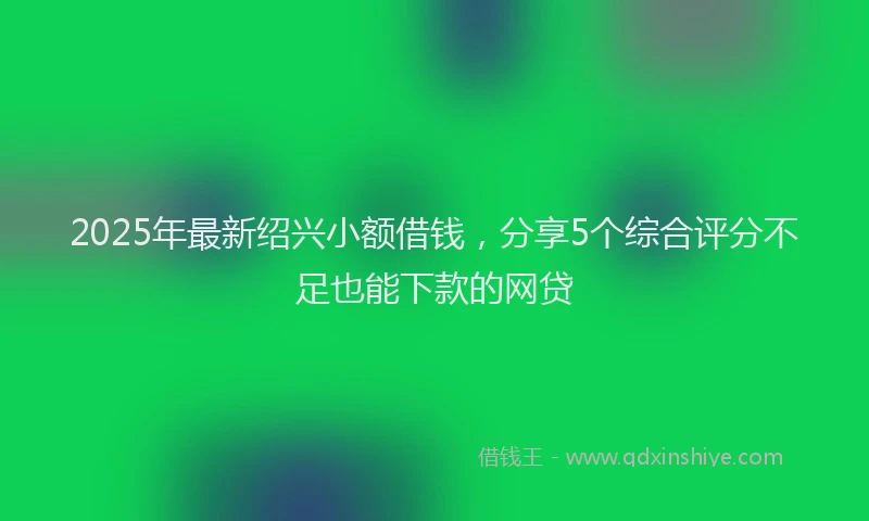 2025年最新绍兴小额借钱，分享5个综合评分不足也能下款的网贷