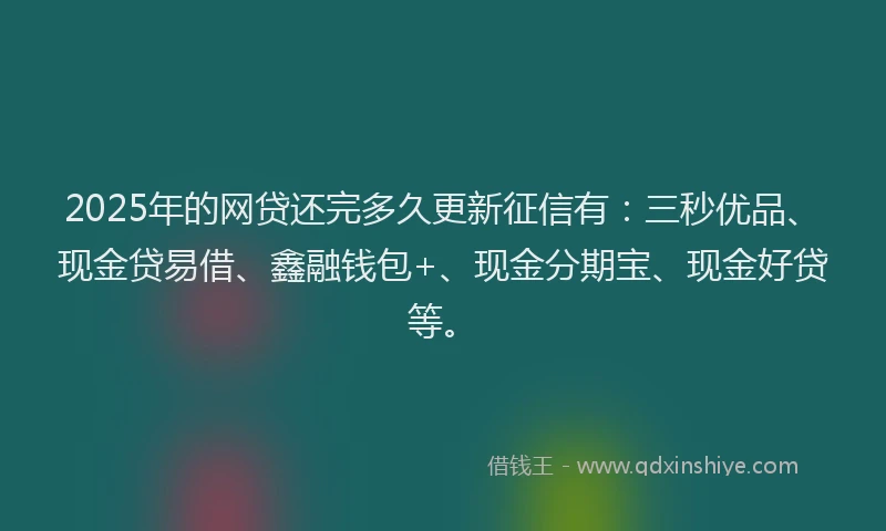 2025年的网贷还完多久更新征信有：三秒优品、现金贷易借、鑫融钱包+、现金分期宝、现金好贷等。