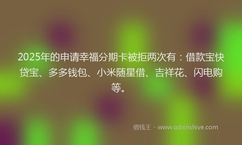 2025年的申请幸福分期卡被拒两次有：借款宝快贷宝、多多钱包、小米随星借、吉祥花、闪电购等。