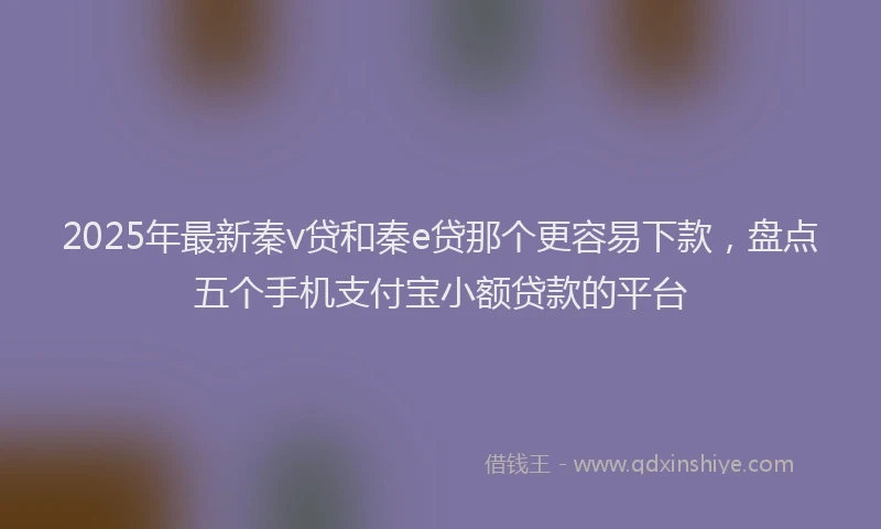 2025年最新秦v贷和秦e贷那个更容易下款，盘点五个手机支付宝小额贷款的平台