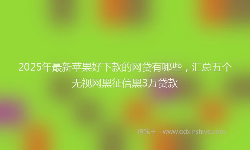 2025年最新苹果好下款的网贷有哪些，汇总五个无视网黑征信黑3万贷款
