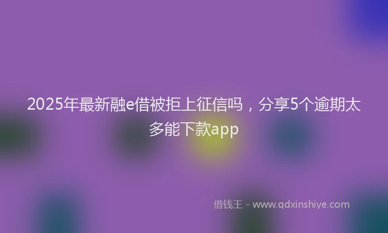 2025年最新融e借被拒上征信吗，分享5个逾期太多能下款app