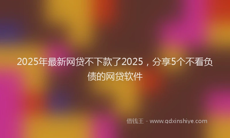2025年最新网贷不下款了2025，分享5个不看负债的网贷软件