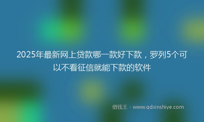2025年最新网上贷款哪一款好下款，罗列5个可以不看征信就能下款的软件