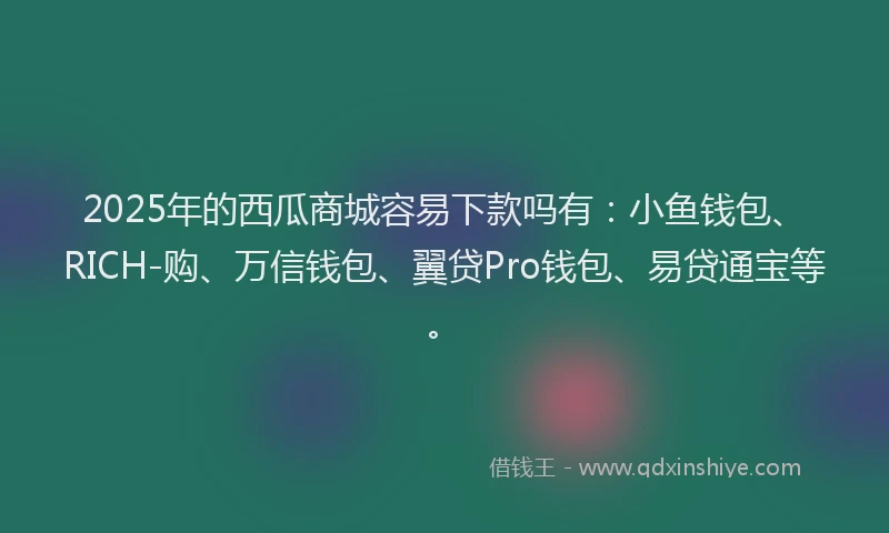 2025年的西瓜商城容易下款吗有：小鱼钱包、RICH-购、万信钱包、翼贷Pro钱包、易贷通宝等。