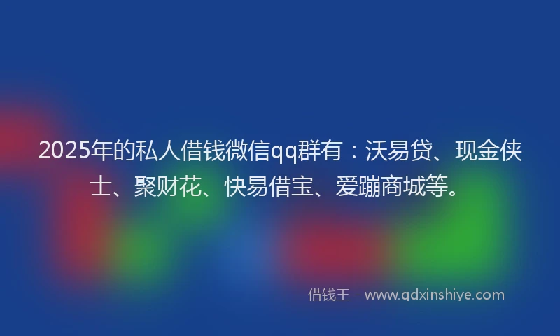 2025年的私人借钱微信qq群有：沃易贷、现金侠士、聚财花、快易借宝、爱蹦商城等。