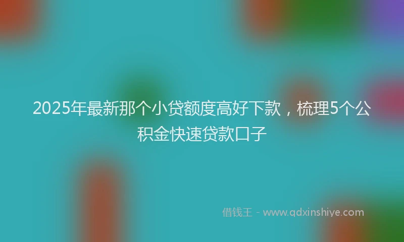 2025年最新那个小贷额度高好下款，梳理5个公积金快速贷款口子