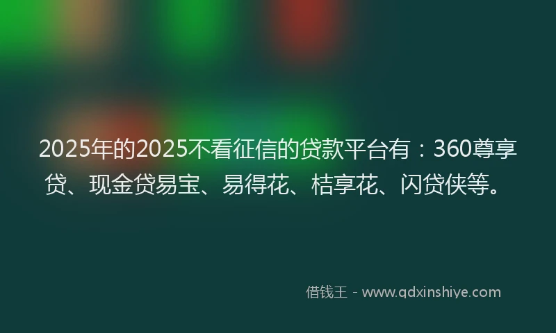 2025年的2025不看征信的贷款平台有：360尊享贷、现金贷易宝、易得花、桔享花、闪贷侠等。