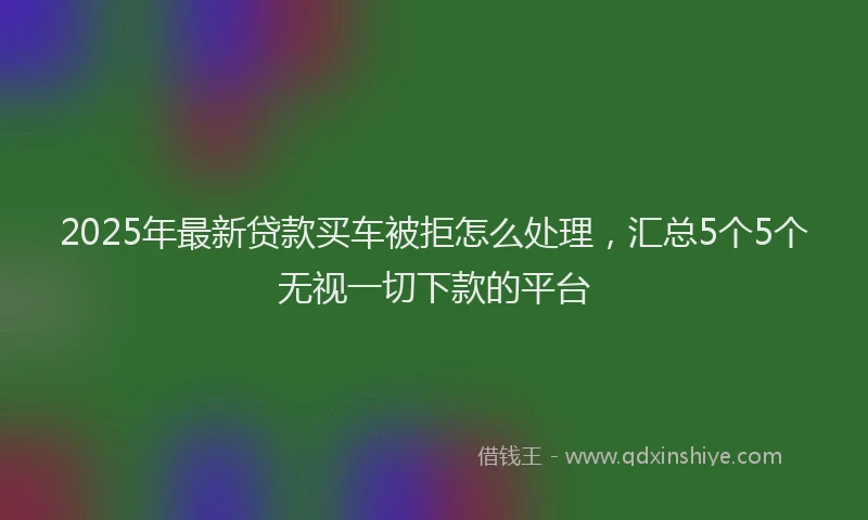 2025年最新贷款买车被拒怎么处理，汇总5个5个无视一切下款的平台