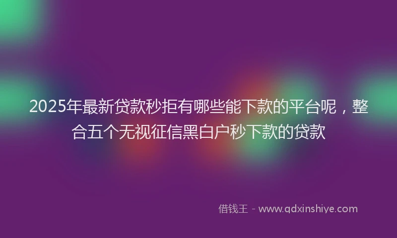 2025年最新贷款秒拒有哪些能下款的平台呢，整合五个无视征信黑白户秒下款的贷款