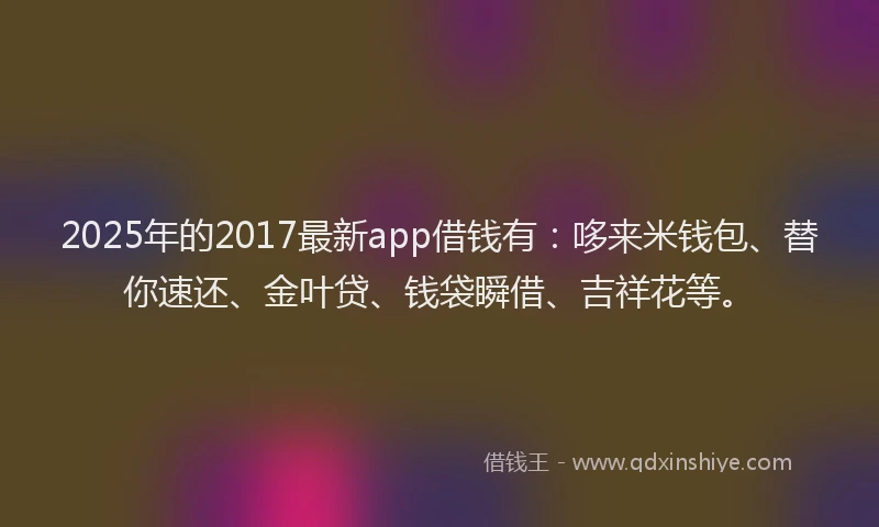 2025年的2017最新app借钱有：哆来米钱包、替你速还、金叶贷、钱袋瞬借、吉祥花等。
