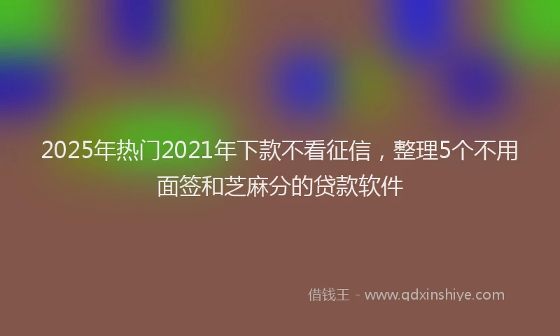 2025年热门2021年下款不看征信，整理5个不用面签和芝麻分的贷款软件