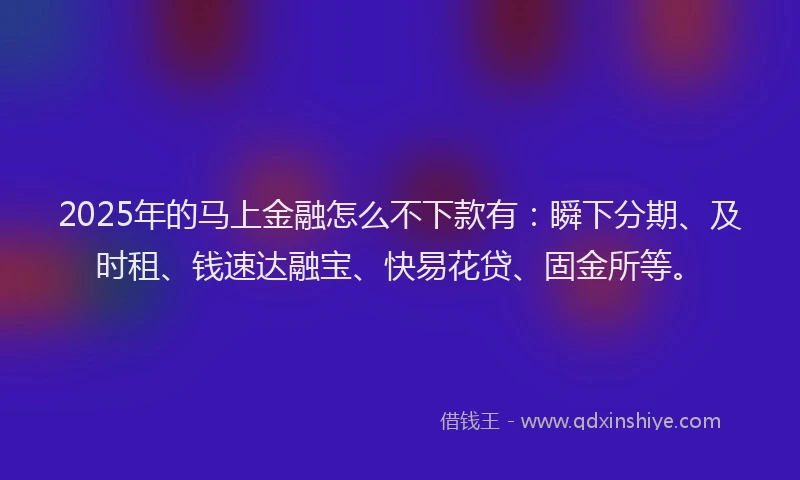 2025年的马上金融怎么不下款有：瞬下分期、及时租、钱速达融宝、快易花贷、固金所等。