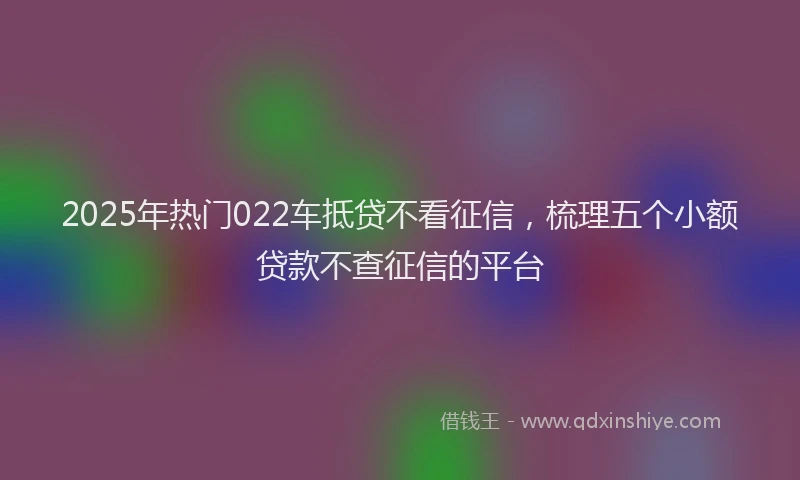 2025年热门022车抵贷不看征信，梳理五个小额贷款不查征信的平台