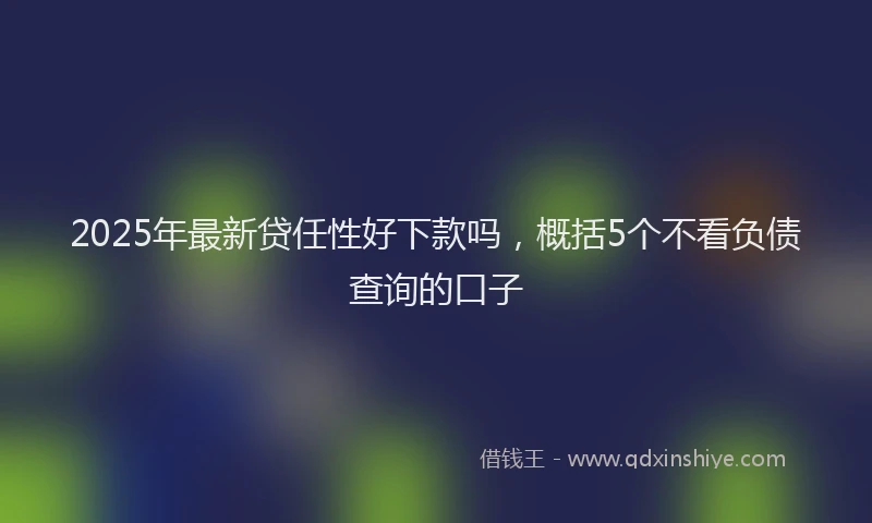 2025年最新贷任性好下款吗，概括5个不看负债查询的口子