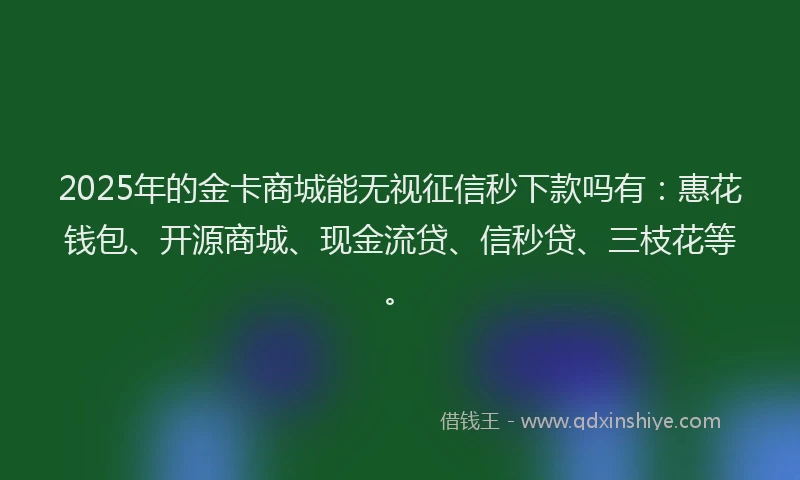 2025年的金卡商城能无视征信秒下款吗有：惠花钱包、开源商城、现金流贷、信秒贷、三枝花等。