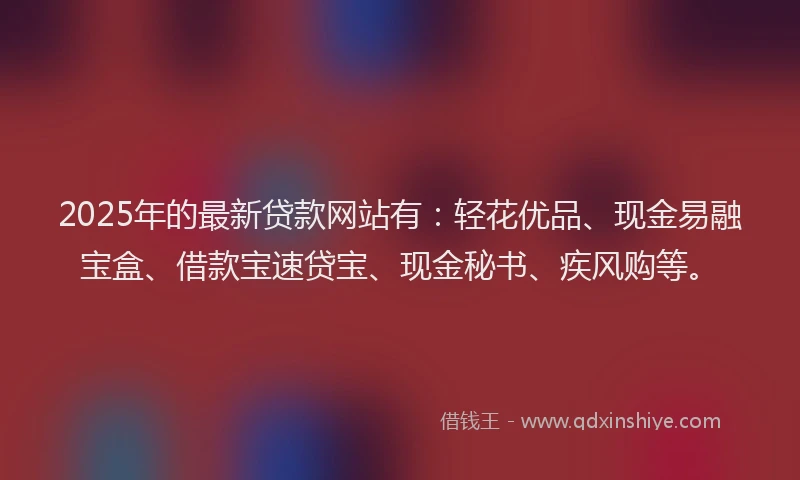 2025年的最新贷款网站有：轻花优品、现金易融宝盒、借款宝速贷宝、现金秘书、疾风购等。
