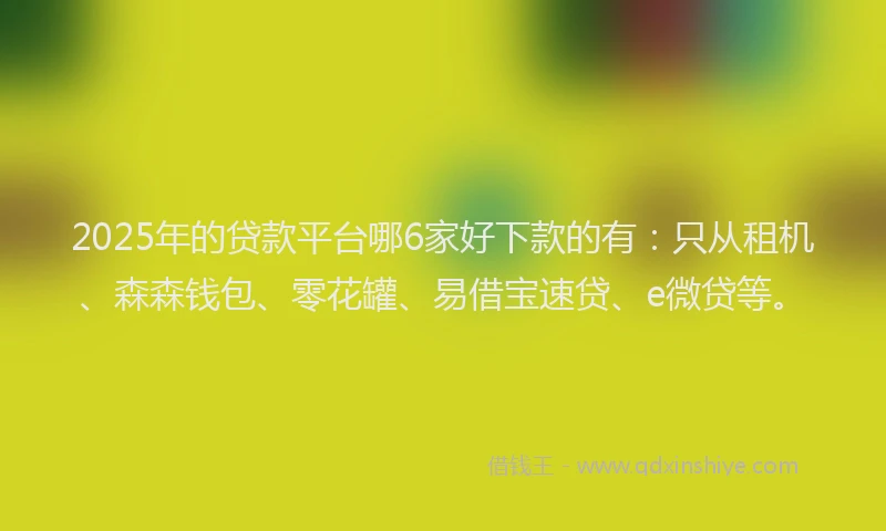 2025年的贷款平台哪6家好下款的有：只从租机、森森钱包、零花罐、易借宝速贷、e微贷等。