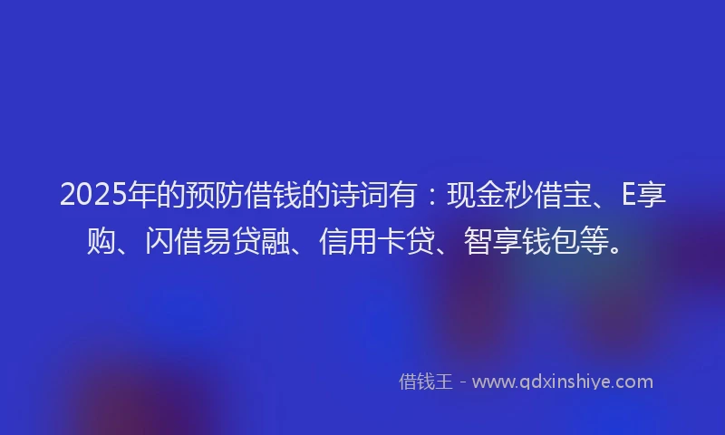 2025年的预防借钱的诗词有：现金秒借宝、E享购、闪借易贷融、信用卡贷、智享钱包等。