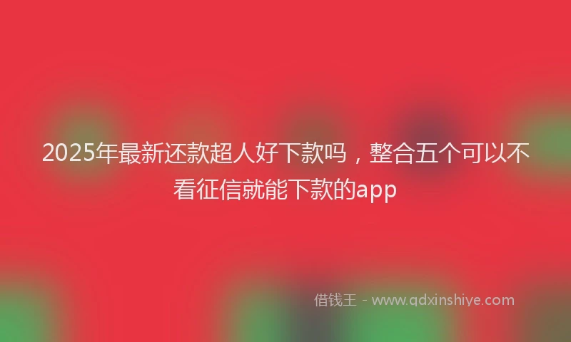 2025年最新还款超人好下款吗，整合五个可以不看征信就能下款的app