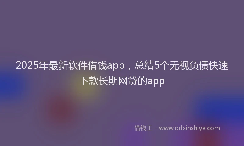 2025年最新软件借钱app，总结5个无视负债快速下款长期网贷的app