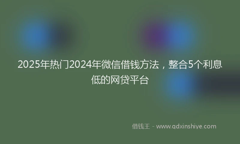 2025年热门2024年微信借钱方法，整合5个利息低的网贷平台