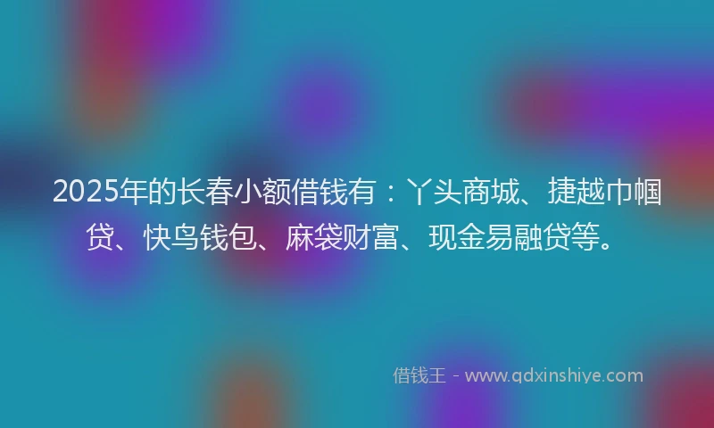 2025年的长春小额借钱有：丫头商城、捷越巾帼贷、快鸟钱包、麻袋财富、现金易融贷等。