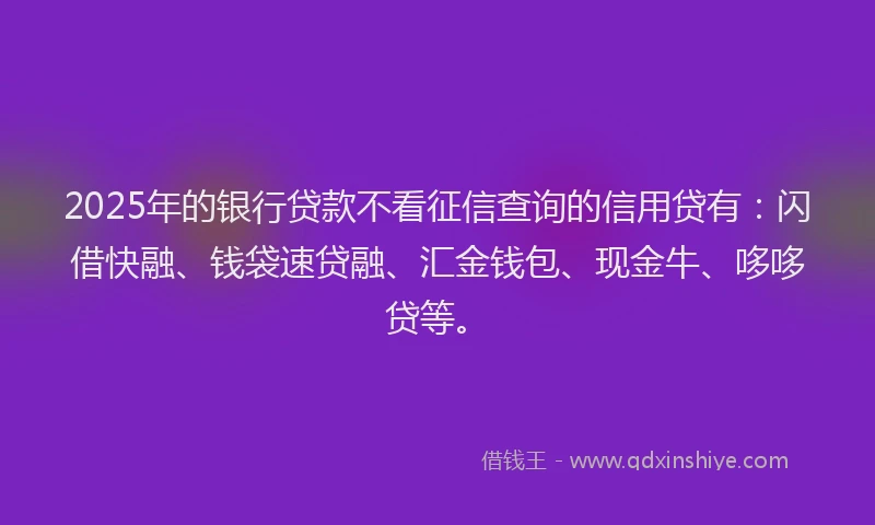 2025年的银行贷款不看征信查询的信用贷有：闪借快融、钱袋速贷融、汇金钱包、现金牛、哆哆贷等。