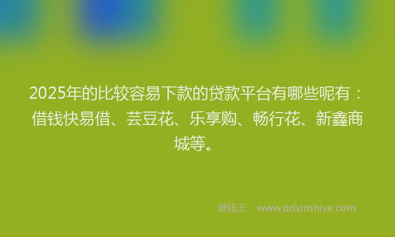 2025年的比较容易下款的贷款平台有哪些呢有：借钱快易借、芸豆花、乐享购、畅行花、新鑫商城等。