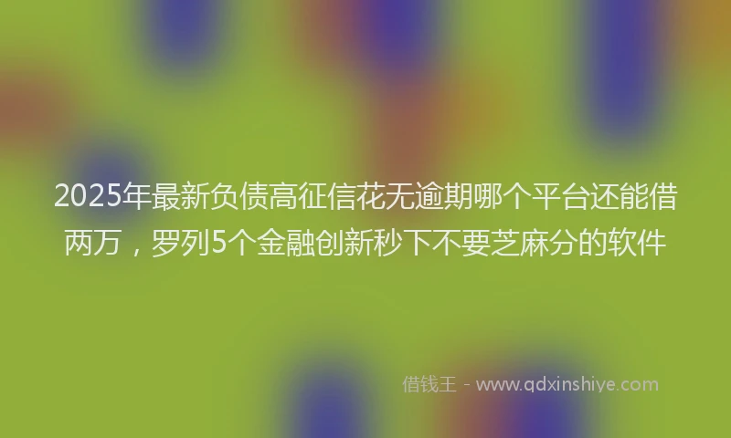 2025年最新负债高征信花无逾期哪个平台还能借两万，罗列5个金融创新秒下不要芝麻分的软件