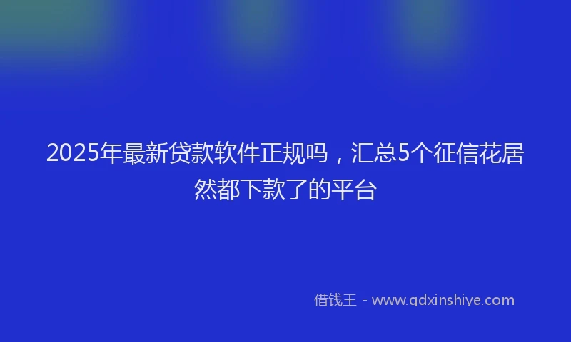 2025年最新贷款软件正规吗，汇总5个征信花居然都下款了的平台
