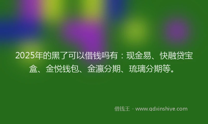 2025年的黑了可以借钱吗有：现金易、快融贷宝盒、金悦钱包、金瀛分期、琉璃分期等。