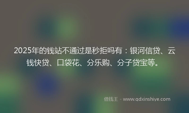 2025年的钱站不通过是秒拒吗有：银河信贷、云钱快贷、口袋花、分乐购、分子贷宝等。