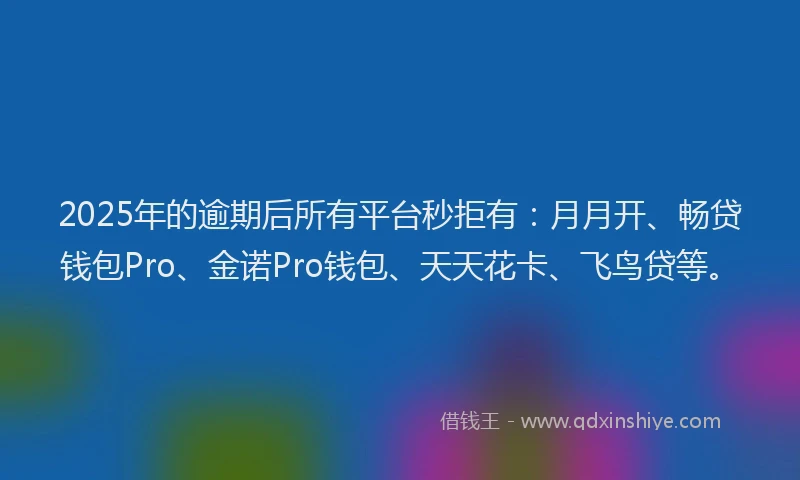 2025年的逾期后所有平台秒拒有：月月开、畅贷钱包Pro、金诺Pro钱包、天天花卡、飞鸟贷等。