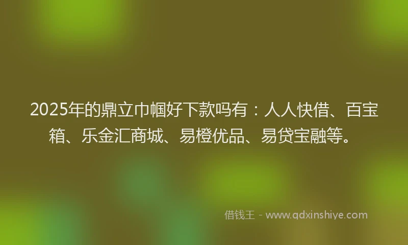 2025年的鼎立巾帼好下款吗有：人人快借、百宝箱、乐金汇商城、易橙优品、易贷宝融等。
