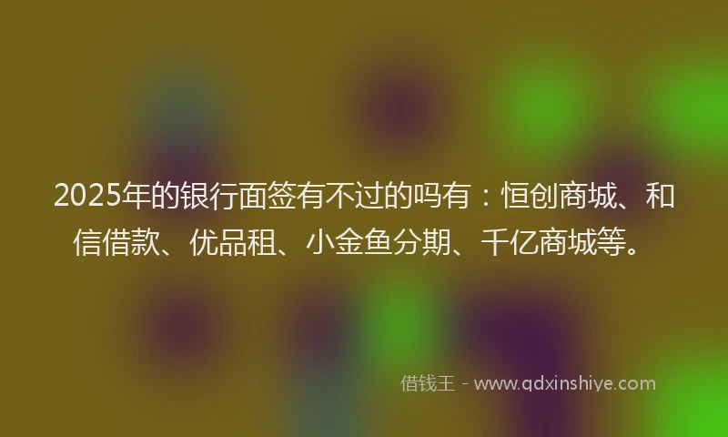 2025年的银行面签有不过的吗有：恒创商城、和信借款、优品租、小金鱼分期、千亿商城等。