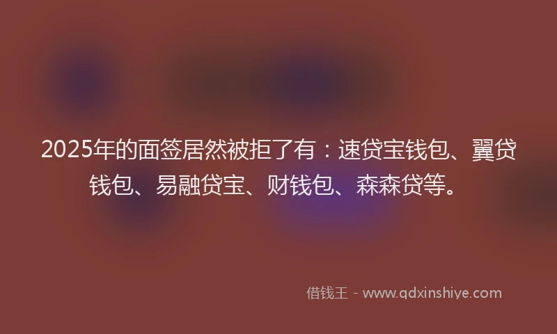 2025年的面签居然被拒了有：速贷宝钱包、翼贷钱包、易融贷宝、财钱包、森森贷等。